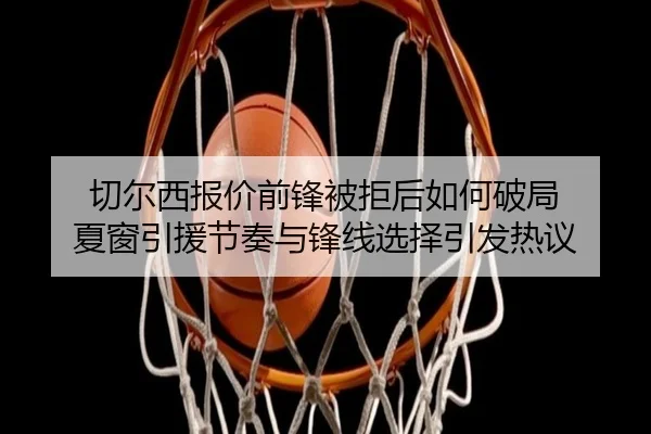 切尔西报价前锋被拒后如何破局 夏窗引援节奏与锋线选择引发热议 - kaiyun